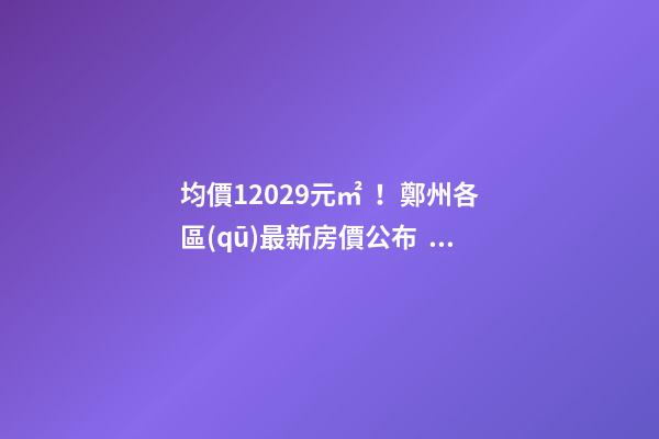 均價12029元/㎡！鄭州各區(qū)最新房價公布！購房前需要注意哪些事？